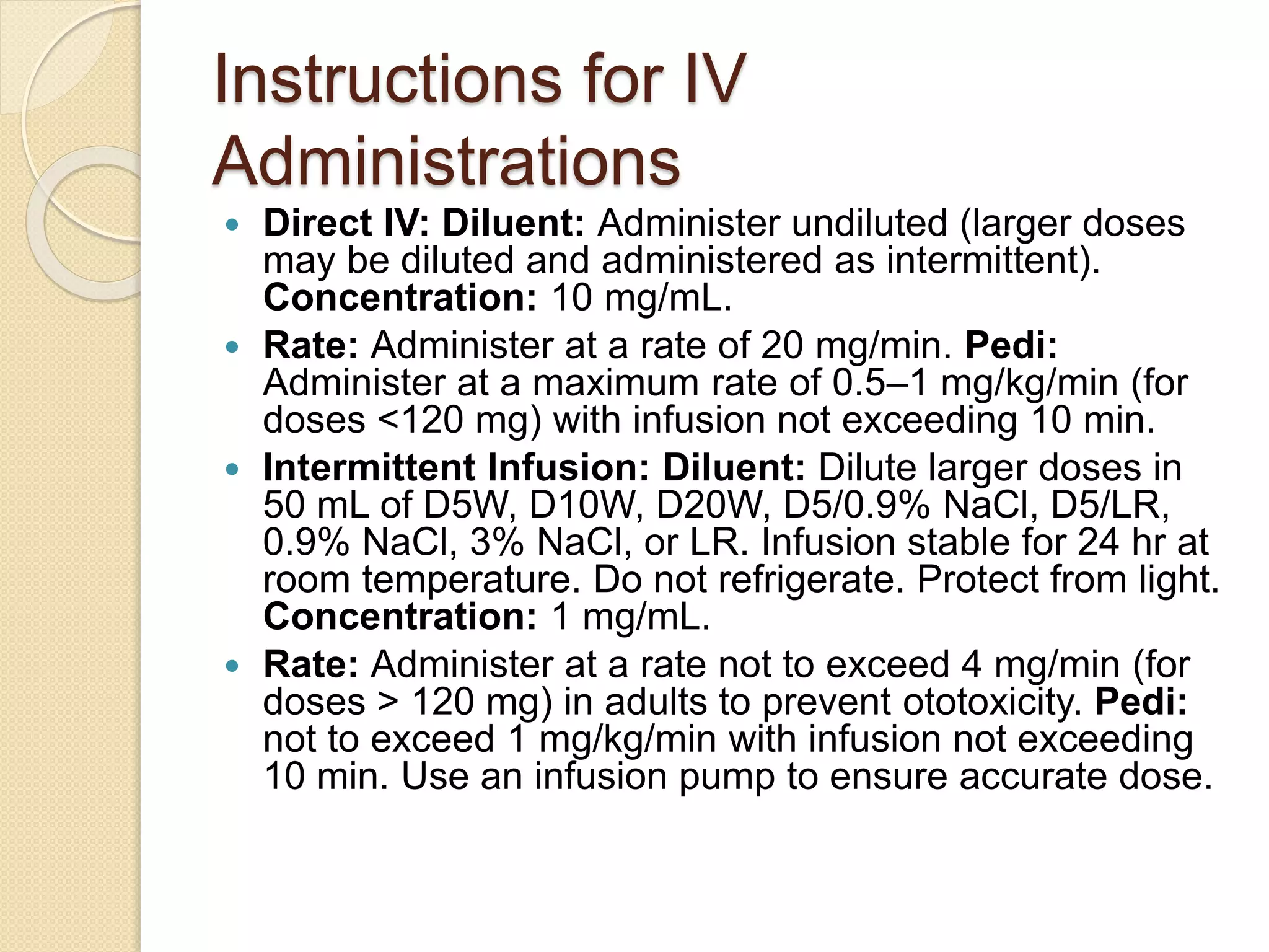 Instructions for IV
Administrations
 Direct IV: Diluent: Administer undiluted (larger doses
may be diluted and administered as intermittent).
Concentration: 10 mg/mL.
 Rate: Administer at a rate of 20 mg/min. Pedi:
Administer at a maximum rate of 0.5–1 mg/kg/min (for
doses <120 mg) with infusion not exceeding 10 min.
 Intermittent Infusion: Diluent: Dilute larger doses in
50 mL of D5W, D10W, D20W, D5/0.9% NaCl, D5/LR,
0.9% NaCl, 3% NaCl, or LR. Infusion stable for 24 hr at
room temperature. Do not refrigerate. Protect from light.
Concentration: 1 mg/mL.
 Rate: Administer at a rate not to exceed 4 mg/min (for
doses > 120 mg) in adults to prevent ototoxicity. Pedi:
not to exceed 1 mg/kg/min with infusion not exceeding
10 min. Use an infusion pump to ensure accurate dose.
 