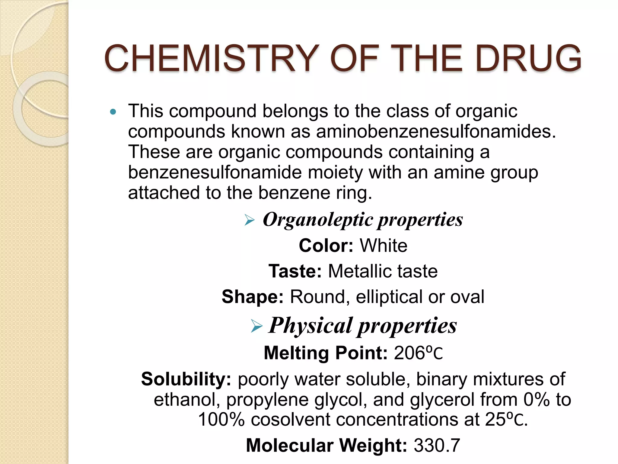 CHEMISTRY OF THE DRUG
 This compound belongs to the class of organic
compounds known as aminobenzenesulfonamides.
These are organic compounds containing a
benzenesulfonamide moiety with an amine group
attached to the benzene ring.
 Organoleptic properties
Color: White
Taste: Metallic taste
Shape: Round, elliptical or oval
 Physical properties
Melting Point: 206⁰C
Solubility: poorly water soluble, binary mixtures of
ethanol, propylene glycol, and glycerol from 0% to
100% cosolvent concentrations at 25⁰C.
Molecular Weight: 330.7
 