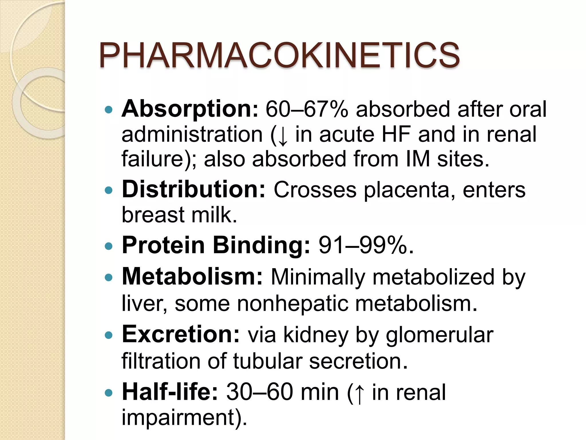 PHARMACOKINETICS
 Absorption: 60–67% absorbed after oral
administration (↓ in acute HF and in renal
failure); also absorbed from IM sites.
 Distribution: Crosses placenta, enters
breast milk.
 Protein Binding: 91–99%.
 Metabolism: Minimally metabolized by
liver, some nonhepatic metabolism.
 Excretion: via kidney by glomerular
filtration of tubular secretion.
 Half-life: 30–60 min (↑ in renal
impairment).
 