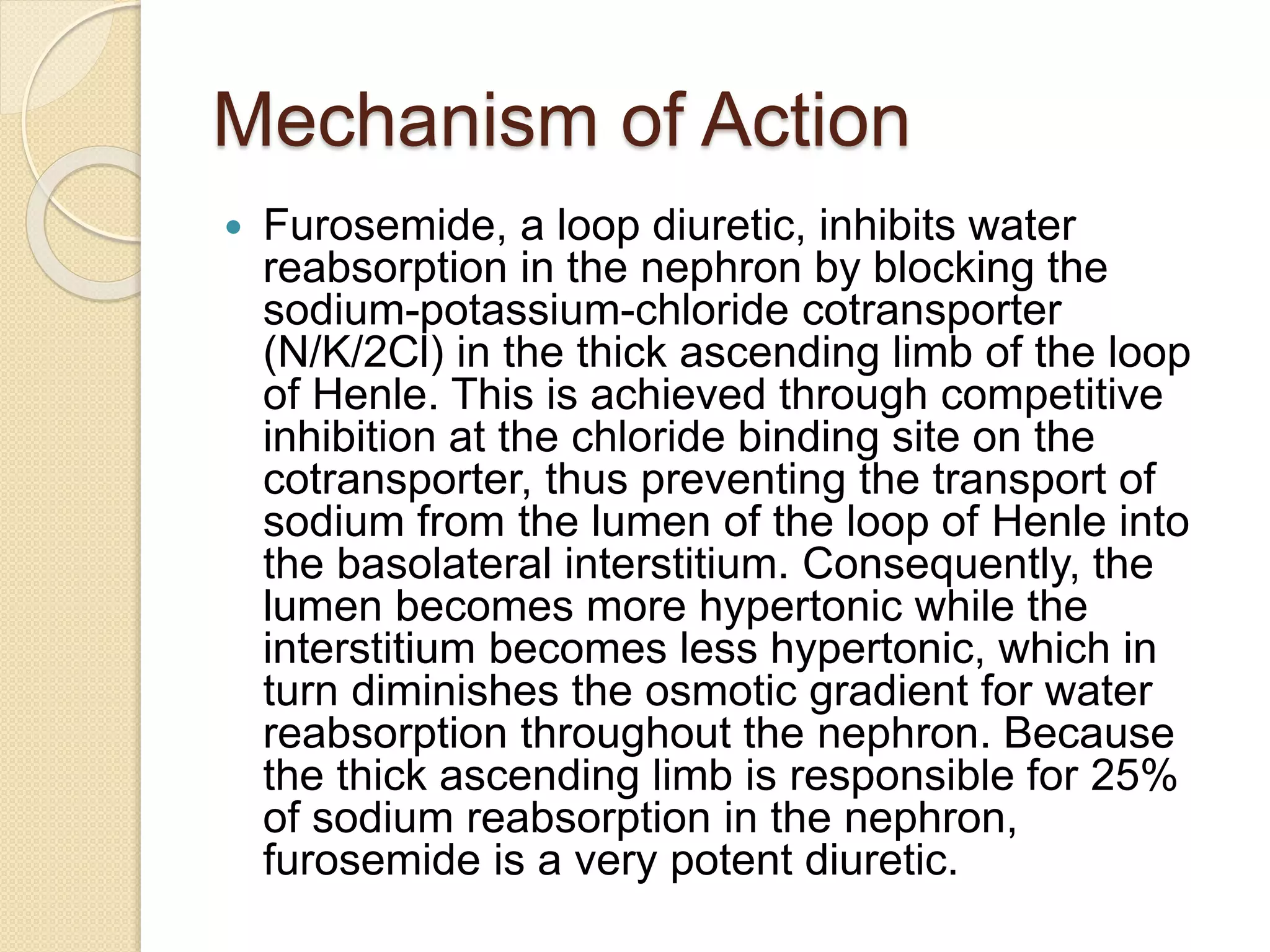 Mechanism of Action
 Furosemide, a loop diuretic, inhibits water
reabsorption in the nephron by blocking the
sodium-potassium-chloride cotransporter
(N/K/2Cl) in the thick ascending limb of the loop
of Henle. This is achieved through competitive
inhibition at the chloride binding site on the
cotransporter, thus preventing the transport of
sodium from the lumen of the loop of Henle into
the basolateral interstitium. Consequently, the
lumen becomes more hypertonic while the
interstitium becomes less hypertonic, which in
turn diminishes the osmotic gradient for water
reabsorption throughout the nephron. Because
the thick ascending limb is responsible for 25%
of sodium reabsorption in the nephron,
furosemide is a very potent diuretic.
 