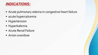 INDICATIONS:
• Acute pulmonary edema in congestive heart failure
• acute hypercalcemia
• Hypertension
• Hyperkalemia
• Acute Renal Failure
• Anion overdose
 