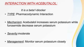 INTERACTION WITH ACEBUTALOL:
It is a beta1-blocker
• TYPE: Pharmacodynamic Interaction
• Mechanism: Acebutalol increases serum potassium while
furosemide decrease serum potassium
• Severity:moderate
• Management: Monitor serum potassium closely
 