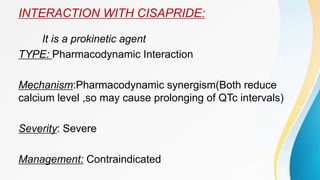 INTERACTION WITH CISAPRIDE:
It is a prokinetic agent
TYPE: Pharmacodynamic Interaction
Mechanism:Pharmacodynamic synergism(Both reduce
calcium level ,so may cause prolonging of QTc intervals)
Severity: Severe
Management: Contraindicated
 