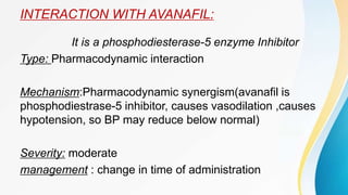INTERACTION WITH AVANAFIL:
It is a phosphodiesterase-5 enzyme Inhibitor
Type: Pharmacodynamic interaction
Mechanism:Pharmacodynamic synergism(avanafil is
phosphodiestrase-5 inhibitor, causes vasodilation ,causes
hypotension, so BP may reduce below normal)
Severity: moderate
management : change in time of administration
 