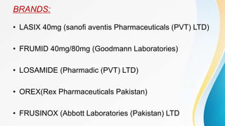 BRANDS:
• LASIX 40mg (sanofi aventis Pharmaceuticals (PVT) LTD)
• FRUMID 40mg/80mg (Goodmann Laboratories)
• LOSAMIDE (Pharmadic (PVT) LTD)
• OREX(Rex Pharmaceuticals Pakistan)
• FRUSINOX (Abbott Laboratories (Pakistan) LTD
 