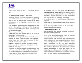 Furosemide 20mg/2 ml Solution forInj ection Taj Pha rma: Uses, Side Effects, Inte ractions, Pictu res, Warnings, Furosemide 20mg/ 2ml Solu tion fo rInjection Taj Pharma Dosage & Rx Info | Fu rosemide 20 mg/2ml Solution forI njection Taj Pha rma Uses, Side Effects, Furosemid e 20mg/2ml Solu tion fo rInjectio n Taj Pharma : Indications, Side Ef fects, Warnings, Furosemi de 20mg/2ml Solu tion fo r Injectio n Taj Pharma - Drug Inf orma tion - TajP harma, Fu rosemide 2 0mg/2ml Soluti on fo rInjection Taj P harma dose Taj pharmace uticals Furosemide 20 mg/2ml Solutio n forI njection Taj Pha rma in teractio ns, Taj Pharmaceutical Furosemide 2 0mg/2ml Soluti on fo rInjection Taj P harma con train dications, Furosemi de 20mg/2ml Solu tion f orInjecti on Taj Pharma price, Fu rosemide 20 mg/2ml Solution for I njection Taj Pha rmaTajPha rma Fu rosemide 20 mg/2ml Solutio n forI njection Taj Pha rma PIL- TajP harma S tay connected to all upda ted on Fu rosemide 20 mg/2ml Solutio n forI njection Taj Pha rmaTaj Pha rmaceu ticals Taj pharmaceuticals. Patie nt Inf orma tion Leafle ts, PIL.
1mmol sodium (23mg) per dose, i.e. is essentially ‘Sodium
free’.
3. How furosemide injection is given to you
- Furosemide Injection will always be given to you by a doctor
or nurse. This is because it can only be given by injection. It
may be given by injecting the solution into a muscle
(intramuscular) or by injecting it slowly into a vein
(intravenous).
- Your doctor will decide on the most suitable dose for you,
and how the medicine will be given. The dosage and
frequency of repeated doses may change depending on how
you respond to treatment.
- The recommended dose is;
- Adults: The initial dose may vary from 20 mg to 250 mg
depending on how you respond.
- Elderly: Furosemide is generally cleared from the body more
slowly in the elderly. If you are elderly, your doctor may
decide to start with a low dose and increase the dose
gradually according to your response.
- Children: The doctor will decide on the dosage, depending
on how severely the kidneys are affected and on the
response to initial doses.
- Whilst you are receiving treatment with this medicine, your
doctor may want to take blood for testing which will show if
you have the right balance of fluid and chemicals in the body.
- If you have any further questions on the use of this
product, ask your doctoror nurse.
- If you think you have been given more Furosemide
Injection than you should have As the injection will be
administered by a doctor, it is unlikely that you will be given
more than is necessary. However, if you think that you have
been given too much, tell your doctor immediately.
- If you have missed an administration of Furosemide
Injection
- If you think you may have missed a dose, tell the doctor or
nurse.
- If you have any further questions on the use of this
medicine, ask your doctor or nurse.
4. POSSIBLE SIDE EFFECTS
Like all medicines, this medicine can cause side effects,
although not everybody gets them.
- If any of the below mentioned side effects are observed
please inform your doctor immediately
- allergic reactions such as itching, skin rash with severe
itching and nettle rash, fever, allergic to light, severe allergic
reaction with (high) fever, red patches on the skin, joint pain
and/or inflammation of the eyes,“acute generalised
exanthematous pustulosis (AGEP)”, DRESS, (acute febrile
drug eruption) characterized by severe acute (allergic)
reaction accompanied by fever and blisters on the
skin/peeling skin and tiny spots from bleeding in the skin
- sudden inflammation of the pancreas accompanied by severe
pain in the upper abdomen, shifting towards the back
 