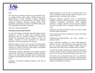 Furosemide 20mg/2 ml Solution forInj ection Taj Pha rma: Uses, Side Effects, Inte ractions, Pictu res, Warnings, Furosemide 20mg/2ml Solu tion fo rInjection Taj Pharma Dosage & Rx Info | Fu rosemide 20 mg/2ml Solution forI njection Taj Pha rma Uses, Side Effects, Furosemid e 20mg/2ml Solu tion fo rInjectio n Taj Pharma : Indications, Side Ef fects, Warnings, Furosemi de 20mg/2ml Solu tion fo rInjectio n Taj Pharma - Drug Inf orma tion - TajP harma, Fu rosemide 2 0mg/2ml Soluti on fo rInjection Taj P harma dose Taj pharmace uticals Furosemide 20 mg/2ml Solutio n forI njection Taj Pha rma in teractio ns, Taj Pharmaceutical Furosemide 2 0mg/2ml Soluti on fo rInjection Taj P harma con train dications, Furosemi de 20mg/2ml Solu tion f orInjecti on Taj Pharma price, Fu rosemide 20 mg/2ml Solution for I njection Taj Pha rmaTajPha rma Fu rosemide 20 mg/2ml Solutio n forI njection Taj Pha rma PIL- TajP harma S tay connected to all upda ted on Fu rosemide 20 mg/2ml Solutio n forI njection Taj Pha rmaTaj Pha rmaceu ticals Taj pharmaceuticals. Patie nt Inf orma tion Leafle ts, PIL.
Rare:
Skin and mucous membrane reactions may occasionally occur,
e.g. itching, urticaria, other rashes or bullous lesions, fever,
hypersensitivity to light, exsudative erythema multiforme
(Lyell's syndrome and Stevens-Johnson syndrome), bullous
exanthema, exfoliative dermatitis, purpura, AGEP (acute
generalized exanthematous pustulosis) and DRESS (Drug rash
with eosinophilia and systemic symptoms).
Not Known: Bullous Pemphigoid
Metabolism and nutrition disorders
As with other diuretics, electrolytes and water balance may be
disturbed as a result of diuresis after prolonged therapy.
Furosemide leads to increased excretion of sodium and
chloride and consequently increase excretion of water. In
addition, excretion of other electrolytes (in particular
potassium, calcium and magnesium) is increased.
Metabolic acidosis can also occur. The risk of this abnormality
increases at higher dosages and is influenced by the underlying
disorder (e.g. cirrhosis of the liver, heart failure), concomitant
medication (see section 4.5) and diet.
Symptomatic electrolyte disturbances and metabolic alkalosis
may develop in the form of a gradually increasing electrolyte
deficit or e.g. where higher furosemide doses are administered
to patients with normal renal function, acute severe electrolyte
losses
Symptoms of electrolyte imbalance depend on the type of
disturbance:
Sodium deficiency can occur; this can manifest itself in the
form of confusion, muscle cramps, muscle weakness, loss of
appetite, dizziness, drowsiness and vomiting.
Potassium deficiency manifests itself in neuromuscular
symptoms (muscular weakness, paralysis), intestinal symptoms
(vomiting, constipation, meterorism), renal symptoms
(polyuria) or cardiac symptoms. Severe potassium depletion
can result in paralytic ileus or confusion, which can result in
coma.
Magnesium and calcium deficiency result very rarely in tetany
and heart rhythm disturbances.
Serum calcium levels may be reduced; in very rare cases tetany
has been observed.
Nephrocalcinosis/Nephrolithiasis has been reported in
premature infants.
Serum cholesterol (reduction of serum HDL-cholesterol,
elevation of serum LDL-cholesterol) and triglyceride levels
may rise during furosemide treatment. During long term
therapy they will usually return to normal within six months
As with other diuretics, treatment with furosemide may lead to
transitory increase in blood creatinine and urea levels. Serum
levels of uric acid may increase and attacks of gout may occur.
The diuretic action of furosemide may lead to or contribute to
hypovolaemia and dehydration, especially in elderly patients.
Severe fluid depletion may lead to haemoconcentration with a
tendency for thromboses to develop.
 