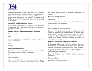 Furosemide 20mg/2 ml Solution forInj ection Taj Pha rma: Uses, Side Effects, Inte ractions, Pictu res, Warnings, Furosemide 20mg/2ml Solu tion fo rInjection Taj Pharma Dosage & Rx Info | Fu rosemide 20 mg/2ml Solution forI njection Taj Pha rma Uses, Side Effects, Furosemid e 20mg/2ml Solu tion fo rInjectio n Taj Pharma : Indications, Side Ef fects, Warnings, Furosemi de 20mg/2ml Solu tion fo rInjectio n Taj Pharma - Drug Inf orma tion - TajP harma, Fu rosemide 2 0mg/2ml Soluti on fo rInjection Taj P harma dose Taj pharmace uticals Furosemide 20 mg/2ml Solutio n forI njection Taj Pha rma in teractio ns, Taj Pharmaceutical Furosemide 2 0mg/2ml Soluti on fo rInjection Taj P harma con train dications, Furosemi de 20mg/2ml Solu tion f orInjecti on Taj Pharma price, Fu rosemide 20 mg/2ml Solution for I njection Taj Pha rmaTajPha rma Fu rosemide 20 mg/2ml Solutio n forI njection Taj Pha rma PIL- TajP harma S tay connected to all upda ted on Fu rosemide 20 mg/2ml Solutio n forI njection Taj Pha rmaTaj Pha rmaceu ticals Taj pharmaceuticals. Patie nt Inf orma tion Leafle ts, PIL.
Increased production of urine may provoke or aggravate
complaints in patients with an obstruction of urinary outflow.
Thus, acute retention of urine with possible secondary
complications may occur. For example, in patients with
bladder-emptying disorders, prostatic hyperplasia or narrowing
of the urethra.
Congenital, familial and genetic disorders
If furosemide is administered to premature infants during the
first weeks of life, it may increase the risk of persistence of
patent ductus arteriosus.
General disorders and administration site conditions
Uncommon: Fatigue
Rare:
Severe anaphylactic or anaphylactoid reactions (e.g. with
shock) occurs rarely.
fever
Malaise
Gastrointestinal disorders
Uncommon: dry mouth, thirst, nausea, bowel motility
disturbances, vomiting, diarrhea, constipation.
Rare:
Acute Pancreatitis
Gastro-intestinal disorders such as nausea, malaise or gastric
upset (vomiting or diarrhoea) and constipation may occur but
not usually severe enough to necessitate withdrawal of
treatment.
Renal and urinary disorders
Uncommon:
serum creatinine and urea levels can be temporarily elevated
during treatment with furosemide.
Rare:
interstitial nephritis, acute renal failure.
Increased urine production, urinary incontinence, can be
caused or symptoms can be exacerbated in patients with
urinary tract obstruction. Acute urine retention, possibly
accompanied by complications, can occur for example in
patients with bladder disorders, prostatic hyperplasia or
narrowing of the urethra.
Pregnancy, puerperium and perinatal conditions
In premature infants with respiratory distress syndrome,
administration of Furosemide in the initial weeks after birth
entails an increased risk of a persistent patent ductus arteriosus.
In premature infants, furosemide can be precipitated as
nephrocalcinosis/kidney stones.
Rare complications may include minor psychiatric
disturbances.
Special population:
Patients with hepatic impairment
 