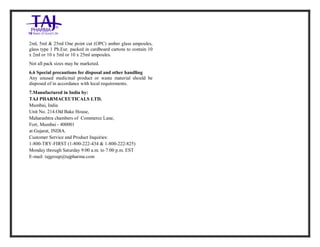 Furosemide 20mg/2 ml Solution forInj ection Taj Pha rma: Uses, Side Effects, Inte ractions, Pictu res, Warnings, Furosemide 20mg/2ml Solu tion fo rInjection Taj Pharma Dosage & Rx Info | Fu rosemide 20 mg/2ml Solution forI njection Taj Pha rma Uses, Side Effects, Furosemid e 20mg/2ml Solu tion fo rInjectio n Taj Pharma : Indications, Side Ef fects, Warnings, Furosemi de 20mg/2ml Solu tion fo rInjectio n Taj Pharma - Drug Inf orma tion - TajP harma, Fu rosemide 2 0mg/2ml Soluti on fo rInjection Taj P harma dose Taj pharmace uticals Furosemide 20 mg/2ml Solutio n forI njection Taj Pha rma in teractio ns, Taj Pharmaceutical Furosemide 2 0mg/2ml Soluti on fo rInjection Taj P harma con train dications, Furosemi de 20mg/2ml Solu tion f orInjecti on Taj Pharma price, Fu rosemide 20 mg/2ml Solution for I njection Taj Pha rmaTajPha rma Fu rosemide 20 mg/2ml Solutio n forI njection Taj Pha rma PIL- TajP harma S tay connected to all upda ted on Fu rosemide 20 mg/2ml Solutio n forI njection Taj Pha rmaTaj Pha rmaceu ticals Taj pharmaceuticals. Patie nt Inf orma tion Leafle ts, PIL.
2ml, 5ml & 25ml One point cut (OPC) amber glass ampoules,
glass type 1 Ph.Eur. packed in cardboard cartons to contain 10
x 2ml or 10 x 5ml or 10 x 25ml ampoules.
Not all pack sizes may be marketed.
6.6 Special precautions for disposal and other handling
Any unused medicinal product or waste material should be
disposed of in accordance with local requirements.
7.Manufactured in India by:
TAJ PHARMACEUTICALS LTD.
Mumbai, India
Unit No. 214.Old Bake House,
Maharashtra chambers of Commerce Lane,
Fort, Mumbai - 400001
at:Gujarat, INDIA.
Customer Service and Product Inquiries:
1-800-TRY-FIRST (1-800-222-434 & 1-800-222-825)
Monday through Saturday 9:00 a.m. to 7:00 p.m. EST
E-mail: tajgroup@tajpharma.com
 