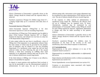 Furosemide 20mg/2 ml Solution forInj ection Taj Pha rma: Uses, Side Effects, Inte ractions, Pictu res, Warnings, Furosemide 20mg/2ml Solu tion fo rInjection Taj Pharma Dosage & Rx Info | Fu rosemide 20 mg/2ml Solution forI njection Taj Pha rma Uses, Side Effects, Furosemid e 20mg/2ml Solu tion fo rInjectio n Taj Pharma : Indications, Side Ef fects, Warnings, Furosemi de 20mg/2ml Solu tion fo rInjectio n Taj Pharma - Drug Inf orma tion - TajP harma, Fu rosemide 2 0mg/2ml Soluti on fo rInjection Taj P harma dose Taj pharmace uticals Furosemide 20 mg/2ml Solutio n forI njection Taj Pha rma in teractio ns, Taj Pharmaceutical Furosemide 2 0mg/2ml Soluti on fo rInjection Taj P harma con train dications, Furosemi de 20mg/2ml Solu tion f orInjecti on Taj Pharma price, Fu rosemide 20 mg/2ml Solution for I njection Taj Pha rmaTajPha rma Fu rosemide 20 mg/2ml Solutio n forI njection Taj Pha rma PIL- TajP harma S tay connected to all upda ted on Fu rosemide 20 mg/2ml Solutio n forI njection Taj Pha rmaTaj Pha rmaceu ticals Taj pharmaceuticals. Patie nt Inf orma tion Leafle ts, PIL.
Elderly: Elimination of furosemide is generally slower in the
elderly. Dosage should be titrated until the required effect is
achieved.
Paediatric population: Dosages for children range from 0.5 -
1.5mg/kg weight daily up to a maximum total daily dose of
20mg.
Furosemide Injection 250mg/25ml
Adults: Furosemide Injection 250mg/25ml is for slow
intravenous injection at a rate not exceeding 4mg/minute.
An initial dose of 250mg (one 25ml ampoule) may be added to
about 225ml Sodium Chloride Injection B.P. or Ringer's
Solution for Injection, and infused over one hour at a drip rate
of 80 drops/minute (4mg/minute).
If urine output within the next hour is insufficient, a dose of
500mg (two 25ml ampoules) in an appropriate infusion fluid,
the total volume of which must be governed by the patient's
state of hydration, may be infused at a rate not exceeding
4mg/minute. If a satisfactory urine output has still not been
achieved within one hour following the end of the second
infusion, a third dose consisting of 1,000mg (four 25ml
ampoules) in an appropriate infusion fluid may be given. The
rate of infusion should never exceed 4mg/minute.
If the third infusion (1,000mg over 4 hours) is not effective,
dialysis will probably be required.
In oliguric or anuric patients with significant fluid overload, it
may not be practicable to use the aforementioned method of
administration. In such cases, the use of a constant-rate
infusion pump with a micrometer screw-gauge adjustment may
be considered for direct administration of the injection into the
vein. The rate of infusion should still never exceed 4mg/min.
If the response to either method of administration is
satisfactory (urine output 40 - 50ml/hour), the effective dose
(of up to 1,000mg) may be repeated every 24 hours.
Alternatively, treatment may be maintained by oral
administration of Furosemide Tablets, using 500mg by mouth
for each 250mg required by injection. Appropriate adjustments
to dosage may then be made according to the patient's
response.
Elderly: Elimination of furosemide is generally slower in the
elderly. Dosage should be titrated until the required effect is
achieved.
Paediatric population: Dosages for children must be
determined on the basis of the severity of the renal
insufficiency and on the clinical response to initial doses.
4.3 Contraindications
Hypersensitivity to the active substance or to any of the
excipients listed in section 6.1
Hypersensitivity to amiloride, sulphonamides or sulphonamide
derivatives
Hypovolaemia and dehydration (with or without accompanying
hypotension) (see section 4.4)
Severe hypokalaemia: severe hyponatraemia (see section 4.4).
Comatose or pre-comatose states associated with hepatic
cirrhosis (see section 4.4).
 
