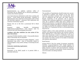 Furosemide 20mg/2 ml Solution forInj ection Taj Pha rma: Uses, Side Effects, Inte ractions, Pictu res, Warnings, Furosemide 20mg/2ml Solu tion fo rInjection Taj Pharma Dosage & Rx Info | Fu rosemide 20 mg/2ml Solution forI njection Taj Pha rma Uses, Side Effects, Furosemid e 20mg/2ml Solu tion fo rInjectio n Taj Pharma : Indications, Side Ef fects, Warnings, Furosemi de 20mg/2ml Solu tion fo rInjectio n Taj Pharma - Drug Inf orma tion - TajP harma, Fu rosemide 2 0mg/2ml Soluti on fo rInjection Taj P harma dose Taj pharmace uticals Furosemide 20 mg/2ml Solutio n forI njection Taj Pha rma in teractio ns, Taj Pharmaceutical Furosemide 2 0mg/2ml Soluti on fo rInjection Taj P harma con train dications, Furosemi de 20mg/2ml Solu tion f orInjecti on Taj Pharma price, Fu rosemide 20 mg/2ml Solution for I njection Taj Pha rmaTajPha rma Fu rosemide 20 mg/2ml Solutio n forI njection Taj Pha rma PIL- TajP harma S tay connected to all upda ted on Fu rosemide 20 mg/2ml Solutio n forI njection Taj Pha rmaTaj Pha rmaceu ticals Taj pharmaceuticals. Patie nt Inf orma tion Leafle ts, PIL.
hypoproteinaemia e.g. nephritic syndrome (effect of
furosemide may be impaired and its ototoxicity potentiated -
cautious dose titration required).
acute hypercalcaemia (dehydration results from vomiting and
diuresis - correct before giving furosemide). Treatment of
hypercalcaemia with a high dose of furosemide results in fluid
and electrolyte depletion - meticulous fluid replacement and
correction of electrolyte required.
Patients who are at risk from a pronounced fall in blood
pressure
premature infants (possible development
nephrocalcinosis/nephrolithiasis; renal function must be
monitored and renal ultrasonography performed).
Avoidance with other medicines (see also section 4.5 for
other interactions)
concurrent NSAIDs should be avoided – if not possible diuretic
effect of furosemide may be attenuated
ACE-inhibitors & Angiotensin II receptor antagonists – severe
hypotension may occur – dose of furosemide should be
reduced/stopped (3 days) before starting or increasing the dose
of these
Laboratory monitoring requirements:
Serum sodium
Particularly in the elderly people or in patients liable to
electrolyte deficiency
Serum potassium
The possibility of hypokalaemia should be taken into account,
in particular in patients with cirrhosis of the liver, those
receiving concomitant treatment with corticosteroids, those
with an unbalanced diet and those who abuse laxatives.
Regular monitoring of the potassium, and if necessary
treatment with a potassium supplement, is recommended in all
cases, but is essential at higher doses and in patients with
impaired renal function. It is especially important in the event
of concomitant treatment with digoxin, as potassium deficiency
can trigger or exacerbate the symptoms of digitalis intoxication
(see section 4.5). A potassium-rich diet is recommended during
long-term use.
Frequent checks of the serum potassium are necessary in
patients with impaired renal function and creatinine clearance
below 60ml/min per 1.73m2 body surface area as well as in
cases where furosemide is taken in combination with certain
other drugs which may lead to an increase in potassium levels
(see section 4.5 & refer to section 4.8 for details of electrolyte
and metabolic abnormalities).
Renal function
Frequent BUN in first few months of treatment, periodically
thereafter. Long-term/high-dose BUN should regularly be
measured. Marked diuresis can cause reversible impairment of
kidney function in patients with renal dysfunction. Adequate
fluid intake is necessary in such patients. Serum creatinine and
urea levels tend to rise during treatment.
Glucose
 