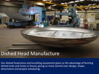 Our dished head press and knuckling equipment gives us the advantage of forming
dished ends and cones in-house, giving us more control over design, shape,
dimensions and project scheduling.
Dished Head Manufacture
 