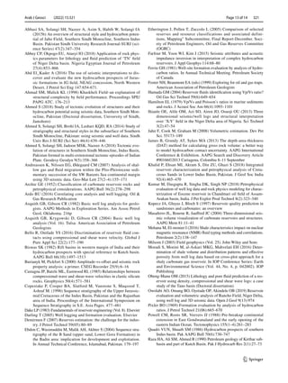 Arab J Geosci (2022) 15:321 	
1 3
Page 13 of 14  321
Abbasi SA, Solangi SH, Nazeer A, Asim S, Habib W, Solangi IA
(2015b) An overview of structural style and hydrocarbon poten-
tial of Jabo Field, Southern Sindh Monocline, Southern Indus
Basin. Pakistan Sindh University Research Journal-SURJ (sci-
ence Series) 47(2):347–354
Abbey CP, Okpogo EU, Atueyi IO (2018) Application of rock phys-
ics parameters for lithology and fluid prediction of ‘TN’ field
of Niger Delta basin. Nigeria Egyptian Journal of Petroleum
27(4):853–866
Abd El_Kader A (2016) The use of seismic interpretations to dis-
cover and evaluate the new hydrocarbon prospects of Juras-
sic formations in JG field, NEAG concession, North Western
Desert. J Petrol Sci Eng 147:654-671.
Ahmad SM, Malick KL (1998) Khaskheli Field–an explanation of
structural complexity by field performance. Proceedings SPE/
PAPG ATC. 176–213
Ahmed S (2018) Study of tectonic evolution of structures and their
hydrocarbon potential using seismic data, Southern Sindh Mon-
ocline, Pakistan (Doctoral dissertation, University of Sindh,
Jamshoro)
Ahmed S, Solangi SH, Brohi IA, Lashari KQD, RA (2014) Study of
stratigraphy and structural styles in the subsurface of Southern
Sindh Monocline, Pakistan: using seismic and well data. Sindh
Univ Res J-SURJ (Sci Ser) 46(4):439–446
Ahmed S, Solangi SH, Jadoon MSK, Nazeer A (2018) Tectonic evo-
lution of structures in Southern Sindh Monocline, Indus Basin,
Pakistan formed in multi-extensional tectonic episodes of Indian
Plate. Geodesy Geodyn 9(5):358–366
Andreassen K, Nilssen EG, Ødegaard CM (2007) Analysis of shal-
low gas and fluid migration within the Plio-Pleistocene sedi-
mentary succession of the SW Barents Sea continental margin
using 3D seismic data. Geo-Mar Lett 27(2–4):155–171
Archie GE (1952) Classification of carbonate reservoir rocks and
petrophysical considerations. AAPG Bull 36(2):278–298
Ardo BU (2016) Correlating core analysis and well logging. Oil 
Gas Research Publication
Asquith GB, Gibson CR (1982) Basic well log analysis for geolo-
gists. AAPG Methods in Exploration Series. Am Assoc Petrol
Geol, Oklahoma. 216p
Asquith GB, Krygowski D, Gibson CR (2004)  Basic well log
analysis (Vol. 16). Tulsa: American Association of Petroleum
Geologists
Bello R, Onifade YS (2016) Discrimination of reservoir fluid con-
tacts using compressional and shear wave velocity. Global J
Pure Appl Sci 22(2):177–190
Biswas SK (1982) Rift basins in western margin of India and their
hydrocarbon prospects with special reference to Kutch basin.
AAPG Bull 66(10):1497–1513
Burianyk M, Pickfort S (2000) Amplitude-vs-offset and seismic rock
property analysis: a primer. CSEG Recorder 25(9):6–16
Castagna JP, Batzle ML, Eastwood RL (1985) Relationships between
compressional-wave and shear-wave velocities in clastic silicate
rocks. Geophysics 50(4):571–581
Copestake P, Cooper BA, Slatford M, Vanstone S, Maqsood T,
Ashraf M. (1996) Sequence stratigraphy of the Upper Jurassic-
mid Cretaceous of the Indus Basin, Pakistan and the Rajasthan
area of India. Proceedings of the International Symposium on
Sequence Stratigraphy in S.E. Asia Pages. 477–481
Dake LP (1983) Fundamentals of reservoir engineering (Vol. 8). Elsevier
Darling T (2005) Well logging and formation evaluation. Elsevier
Demirmen F (2007) Reserves estimation: the challenge for the indus-
try. J Petrol Technol 59(05):80–89
Ebdon C, Wasimuddin M, Malik AH, Akhter S (2004) Sequence stra-
tigraphy of the B Sand (upper sand, Lower Goru Formation) in
the Badin area: implication for development and exploitation.
In Annual Technical Conference, Islamabad, Pakistan. 179–197
Etherington J, Pollen T, Zuccolo L (2005) Comparison of selected
reserves and resource classifications and associated defini-
tions, Mapping Subcommittee, Final Report-December. Soci-
ety of Petroleum Engineers, Oil and Gas Reserves Committee
(OGRC)
Farfour M, Yoon WJ, Kim J (2015) Seismic attributes and acoustic
impedance inversion in interpretation of complex hydrocarbon
reservoirs. J Appl Geophys 114:68–80
Ferrie GH (1981) Well-site formation evaluation by analysis of hydro-
carbon ratios. In Annual Technical Meeting. Petroleum Society
of Canada
Foster NH, Beaumont EA (eds) (1999) Exploring for oil and gas traps.
American Association of Petroleum Geologists
Hamada GM (2004) Reservoir fluids identification using Vp/Vs ratio?
Oil Gas Sci Technol 59(6):649–654
Hamilton EL (1979) Vp/Vs and Poisson’s ratios in marine sediments
and rocks. J Acoust Soc Am 66(4):1093–1101
Ihianle OE, Alile OM, Azi SO, Airen JO, Osuoji OU (2013) Three
dimensional seismic/well logs and structural interpretation
over ‘X-Y’ field in the Niger Delta area of Nigeria. Sci Technol
3(2):47–54
Jahn F, Cook M, Graham M (2008) Volumetric estimation. Dev Pet
Sci. 55173–189
James B, Grundy AT, Sykes MA (2013) The depth-area-thickness
(DAT) method for calculating gross rock volume: a better way
to model hydrocarbon contact uncertainty. AAPG International
Conference  Exhibition. AAPG Search and Discovery Article
#90166©2013 Cartagena, Colombia 8–11 September
Khalid P, Ehsan MI, Akram S, Din ZU, Ghazi S (2018) Integrated
reservoir characterization and petrophysical analysis of Creta-
ceous Sands in Lower Indus Basin, Pakistan. J Geol Soc India
92(4):465–470
Kumar M, Dasgupta R, Singha DK, Singh NP (2018) Petrophysical
evaluation of well log data and rock physics modeling for charac-
terization of Eocene reservoir in Chandmari oil field of Assam-
Arakan basin, India. J Pet Explor Prod Technol 8(2):323–340
Kupecz JA, Gluyas J, Bloch S (1997) Reservoir quality prediction in
sandstones and carbonates: an overview
Masaferro JL, Bourne R, Jauffred JC (2004) Three-dimensional seis-
mic volume visualization of carbonate reservoirs and structures.
AAPG Mem 81:11–41
Mehana M, El-monier I (2016) Shale characteristics impact on nuclear
magnetic resonance (NMR) fluid typing methods and correlations.
Petroleum 2(2):138–147
Milsom J (2003) Field geophysics (Vol. 25). John Wiley and Sons
Moradi S, Moeini M, al-Askari MKG, Mahvelati EH (2016) Deter-
mination of shale volume and distribution patterns and effective
porosity from well log data based on cross-plot approach for a
shaly carbonate gas reservoir. In IOP Conference Series: Earth
and Environmental Science (Vol. 44, No. 4, p. 042002). IOP
Publishing
Obeng-Manu OM (2015) Lithology and pore fluid prediction of a res-
ervoir using density, compressional and shear wave logs: a case
study of the Tano basin (Doctoral dissertation)
Owolabi AO, Omang BO, Oyetade OP, Akindele OB (2019) Reservoir
evaluation and volumetric analysis of Rancho Field, Niger Delta,
using well log and 3D seismic data. Open J Geol 9(13):974
Pixler BO (1969) Formation evaluation by analysis of hydrocarbon
ratios. J Petrol Technol 21(06):665–670
Powell CM, Roots SR, Veevers JJ (1988) Pre-breakup continental
extension in East Gondwanaland and the early opening of the
eastern Indian Ocean. Tectonophysics 155(1–4):261–283
Quadri VUN, Shuaib SM (1986) Hydrocarbon prospects of southern
Indus basin. Pak AAPG Bull 70(6):730–747
Raza HA, Ali SM, Ahmed R (1990) Petroleum geology of Kirthar sub-
basin and part of Kutch Basin. Pak J Hydrocarb Res 2(1):27–73
 