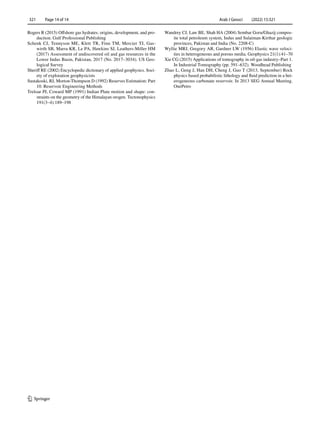 Arab J Geosci (2022) 15:321
1 3
321   Page 14 of 14
Rogers R (2015) Offshore gas hydrates: origins, development, and pro-
duction. Gulf Professional Publishing
Schenk CJ, Tennyson ME, Klett TR, Finn TM, Mercier TJ, Gas-
wirth SB, Marra KR, Le PA, Hawkins SJ, Leathers-Miller HM
(2017) Assessment of undiscovered oil and gas resources in the
Lower Indus Basin, Pakistan, 2017 (No. 2017–3034). US Geo-
logical Survey
Sheriff RE (2002) Encyclopedic dictionary of applied geophysics. Soci-
ety of exploration geophysicists
Sustakoski, RJ, Morton-Thompson D (1992) Reserves Estimation: Part
10. Reservoir Engineering Methods
Treloar PJ, Coward MP (1991) Indian Plate motion and shape: con-
straints on the geometry of the Himalayan orogen. Tectonophysics
191(3–4):189–198
Wandrey CJ, Law BE, Shah HA (2004) Sembar Goru/Ghazij compos-
ite total petroleum system, Indus and Sulaiman-Kirthar geologic
provinces, Pakistan and India (No. 2208-C)
Wyllie MRJ, Gregory AR, Gardner LW (1956) Elastic wave veloci-
ties in heterogeneous and porous media. Geophysics 21(1):41–70
Xie CG (2015) Applications of tomography in oil-gas industry–Part 1.
In Industrial Tomography (pp. 591–632). Woodhead Publishing
Zhao L, Geng J, Han DH, Cheng J, Guo T (2013, September) Rock
physics based probabilistic lithology and fluid prediction in a het-
erogeneous carbonate reservoir. In 2013 SEG Annual Meeting.
OnePetro
 