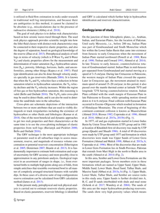 Arab J Geosci (2022) 15:321
1 3
321   Page 2 of 14
is utilized in fluid flow estimation in rocks under research
in traditional well log interpretation, and because there
are ambiguities in this method, it cannot be claimed to
be absolute (e.g., miscalculations due to the presence of
radioactive elements) (Abbey et al. 2018).
The goal of rock physics is to define rock characteristics
based on how seismic waves travel through them. The used
rock physics approach provides scientific insight into how
the litho-fluid classes with distinct rock characteristics may
be connected to their respective elastic properties, and also
the degree of separation, based on geological knowledge of
the reserve (Zhao et al. 2013). Petrophysical analysis of well
logs in terms of velocity (which is P-Wave ­
VP and S-Wave
­VS) and elastic properties allows for the measurement and
determination of water saturation ­
(SW), hydrocarbon satura-
tion ­(Shc), porosity, lithology, horizons, faults, and uncon-
formities, among other things (Kupecz et al. 1997). Fluid
type identification can also be done through velocity analy-
sis specially in gas reservoirs (Hamada 2004). It is known
that when the ­
VP and ­
VS velocities face a reduction in brine
saturation relative to hydrocarbon saturation, the ­
VP veloc-
ity declines and the ­
VS velocity increases. Within the region
of free gas or free hydrocarbon saturation, this reasoning is
valid (Bello and Onifade 2016). The ­
VP/VS ratio cross-plot
may be used to detect fluids, and it can also be used to deter-
mine the sand/shale ratio in the subsurface.
Cross-plots are schematic depictions of the interaction
between two or more attributes that are used to visibly dis-
tinguish or track irregularities including the existence of
hydrocarbon or other fluids and lithologies (Kumar et al.
2018). One of the most beneficial and dynamic approaches
to get two rock properties and their characteristics at the
same time is to use the cross-plotting technique of elastic
properties from well logs (Burianyk and Pickfort 2000;
Bello and Onifade 2016).
The GRV technique is the most appropriate technique
or parameter used in all subsurface traps to assess meas-
urement, reserve, and magnitude of resource volume con-
centration or potential reservoir concentration (Etherington
et al. 2005; Demirmen 2007; Ihianle et al. 2013). It is fun-
damentally important to estimate both estimation and scope
of uncertainty for GRV accuracy and more possibly close to
approximation in any petroleum analysis. Geological traps
exist in an assortment of ranges in shape, i.e., from over-
turned limbs to multiple high points along axis of folds, from
simple anticlines that resemble overturned bowl to all man-
ner of complexly arranged structural features with variable
dips. In these cases of a diverse suite of trap configurations
reserve estimation can be calculated from GRV calculation
method (James et al. 2013).
In the present study, petrophysical and rock physical anal-
ysis is carried out to estimate reservoir elastic properties.
Based on elastic parameters, reservoir lithology is identified
and GRV is calculated which further help in hydrocarbon
identification and reservoir characterization.
Geology/area of study
On the junction of three lithospheric plates, i.e., Arabian,
Indian, and Eurasian Plates, lies the location of Pakistan.
Until early Mesozoic, i.e., before 200 ma, Indian Plate
was part of Gondwanaland and Sindh Monocline which
lies within the Lower Indus Basin that came into existence
from Jurassic to early Cretaceous when the movement of
Indian Plate started northward (Powell et al. 1988; Raza
et al. 1990; Treloar and Coward 1991; Ahmed et al. 2014).
In late Triassic to early Jurassic, counterclockwise rota-
tion of Gondwanaland started. Indian Plate in mid-Jurassic
got separated from Gondwanaland and started moving at a
speed of 3–5 cm/year. During late Cretaceous to Paleocene,
the western margin of Indian Plate crossed the equator.
Later in Cretaceous age, the movement attained its maxi-
mum speed of around 15–20 cm/year; in this period, it also
passed over the mantle thermal center at latitude 70°S and
longitude 72°E having counterclockwise rotation. Indian
Plate collided with the south margin of Eurasian Plate in
late Paleocene to Eocene, while spreading motion slowed
down to 4 to 6 cm/year. Final collision with Eurasian Plate
occurred in Eocene–Oligocene which resulted in formation
of Himalayan Mountains. The event of beginning of this
continent–continent collision is known as Maastrichtian
(Ahmed 2018; Biswas 1982; Copestake et al. 1996; Ahmed
et al. 2018; Abbasi et al. 2015a, 2015b) (Fig. 1).
In 1977, oil and gas exploration started in Lower Indus
Basin by Union Texas Petroleum (UTP) group and in 1981
at location of Khaskheli first oil discovery was made by UTP
group (Quadri and Shuaib 1986). A total of 49 discoveries
were made by UTP group until 1977 and formation in which
discoveries were made was Upper Sands of Lower Goru
Formation (Ahmad and Malick 1998; Abbasi et al. 2015a, b;
Copestake et al. 1996). Most of the discoveries that are made
in Lower Goru Formation lies in Sindh Province, Pakistan
that extends from Mari High in the north to Badin area in
the south (Ahmed et al. 2014) (Fig. 2).
In this area, Sember and Lower Goru Formations are the
most important packages. Seven members exist in these
formations which are named as Upper Sand, Upper Shale,
Middle Sand, Lower Shale, Basal Sand, Talhar Shale, and
Massive Sand (Abbasi et al. 2015a, b) (Fig. 1). Upper Shale,
Lower Shale, Talhar Shale, and Sember are source rocks
in this study area. Upper Sands is further divided into A,
B, C, and D sands interbedded with shale and mud stone
(Schenk et al. 2017; Wandrey et al. 2004). The sands of
this area are the major hydrocarbon-producing reservoirs.
The sands show very high porosity values which means
 