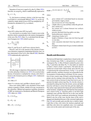 Arab J Geosci (2022) 15:321
1 3
321   Page 6 of 14
Saturation of reservoir is equal to ­
Shc plus ­
Sw (Dake 1983);
from this, we can get ­
Shc which is mathematically expressed as
VP, also known as primary velocity, is the first wave that
is recorded in a seismograph (Milsom 2003). ­VP can be cal-
culated by simply taking reverse of DT log multiplied by ­
106
.
Formula for calculation of ­
VP is as follows:
where DT is delay time (DT) log (µs/ft).
VS is also known as secondary wave; it tends to move in the
direction which is perpendicular to the motion of propagation
of the wave (Xie 2015). Here, ­
VS is calculated from the equa-
tion (Castagna et al. 1985) which is given as
where ­VS and Vp are S- and P-wave velocity (km/s).
Poisson’s ratio (σ) is the measure of the amount of trans-
verse distortion compared to longitudinal distortion; here, we
have determined σ from ­
VP/VS ratio (Sheriff 2002; Hamilton
1979) mathematically expressed as
AI is the image or depiction of the properties of rocks that
lie in the subsurface (Farfour et al. 2015). It is resolved when
density of formation is multiplied by velocity with which it
travels in the formation given as (Rogers 2015; Andreassen
et al. 2007)
where V is velocity (m/s) and Rho is density (g/cm3
).
Gross rock volume (GRV) is the calculation of how much
volume or quantity of fluids, whether oil or gas, are present in
the subsurface. Method and equations regarding calculation
of GRV are mentioned as (Sustakoski and Morton-Thompson
1992; Jahn et al. 2008)
(6)
Shc = 1 − Sw
(7)
Vp =
106
DT
(8)
Vs =
(
Vp − 1.36
)
1.16
(9)
σ =
⎧
⎪
⎪
⎨
⎪
⎪
⎩
0.5 ×
�
V2
p
V2
s
�
�V2
p
V2
s
�
− 1
⎫
⎪
⎪
⎬
⎪
⎪
⎭
(10)
AI = Rho × V
(11)
Gv = A × Zvalue
(12)
Pv = Nv − ϕ
(13)
HPv = Pv −
(
1 × Sw
)
where
Gv	gross volume ­(m3
) (calculated based on structure
grid whether single or dual).
A	
area of reservoir ­
(m2
) from map data.
Zvalue	
a depth value or a zone attribute within the grid cell.
Pv	pore volume ­(m3
).
Nv	net volume ­(m3
) (volume between two surfaces
within an area).
ϕ	
porosity (decimal) from log and/or core data.
HPv	
hydrocarbon pore volume ­
(m3
).
OGIP	
original gas in place ­
(m3
).
h	
height or thickness of pay zone (m) from log and/
or core data.
Sw	
water saturation (decimal) from log and/or core
data.
Bgi	
formation volume factor for gas at initial conditions
­(m3
/m3
).
Results and discussion
The horizon (B-Sand) that is marked here is based on the well
data, formation tops (Table 1), and generation of synthetic
seismogram (Fig. 4). Here, B-Sand is marked by green color
(Fig. 5) and shows the Inline No. 71; four faults are marked
as Fault-1, Fault-2, Fault-3, and Fault-4. The faults that are
marked are normal faults which clearly show that the area
is experiencing the extensional forces. In Fig. 5, we see half
graben structures, and these structures are responsible for the
accumulation of hydrocarbons in B-Sand. For the construc-
tion of time contour maps, B-Sand is picked throughout the
project area by creating a time grid map (Fig. 6a). Here, the
time section reveals an increase in time from west to east. To
generate the depth contour map (Fig. 6b), first the velocity is
calculated by taking time from the seismic section and depth
from the well data to convert the time grid into depth grid.
The surface maps represent the lateral and vertical distribution
of the formation. Amplitude map of B-Sand has been prepared
and is shown in Fig. 6c. Greenish yellow to red show high
amplitude zones and Dars West-01 lies in this zone and the
status of this well is gas condensate and producing. Jumman
Shah-01 also lies in this zone, but the status of this well is
plugged and abandoned because of the structural implications
(Fig. 6b) and secondly quite possibly due to shallow depth.
Light blue to blue color shows the medium amplitude and
dark blue color shows low amplitude zones. Low amplitude
zones exist on the eastern and western part of the area.
(14)
OGIP =
{
A × h × ϕ ×
(
1 − Sw
)}/
Bgi
 