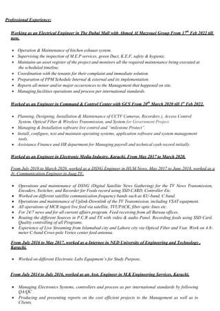 Professional Experience:
Working as an Electrical Engineer in The Dubai Mall with Ahmed Al Mazrouei Group From 17th
Feb 2022 till
now.
 Operation & Maintenance of kitchen exhaust system.
 Supervising the inspection of M.E.P services, green Duct, K.E.F, safety & hygienic.
 Maintains an asset register of the project and monitors all the required maintenance being executed at
the scheduled timeline.
 Coordination with the tenants for their complaint and immediate solution.
 Preparation of PPM Schedule Internal & external and its implementation.
 Reports all minor and/or major occurrences to the Management that happened on site.
 Managing facilities operations and process per international standards.
Worked as an Engineer in Command & Control Center with GCS From 20th
March 2020 till 1st
Feb 2022.
 Planning, Designing, Installation & Maintenance of CCTV Cameras, Recorders ), Access Control
System, Optical Fiber & Wireless Transmission, and System for Government Project.
 Managing & Installation software live control and “milestone Protect”.
 Install, configure, test and maintain operating systems, application software and system management
tools.
 Assistance Finance and HR department for Managing payroll and technical cash record initially.
Worked as an Engineer in Electronic Media Industry, Karachi, From May 2017 to March 2020.
From July 2018 to March 2020, worked as a DSNG Engineer in HUM News, May 2017 to June 2018, worked as a
Jr. Communication Engineer in Jaag TV.
 Operations and maintenance of DSNG (Digital Satellite News Gathering) for the TV News Transmission,
Encoders, Switcher, and Recorder for Feeds record using SSD CARD, Controller Etc.
 Worked on different satellite communication frequency bands such as KU-band, C band.
 Operations and maintenance of Uplink-Downlink of the TV Transmission, including VSAT equipment.
 All operations of MCR ingest live feed via satellite, TVUPACK, fiber optic lines etc.
 For 24/7 news and for all current affairs program. Feed receiving from all Bureau offices.
 Routing the different Sources in P.C.R and TX with video & audio Panel. Recording feeds using SSD Card.
Quality controlling of all Programs.
 Experience of Live Streaming from Islamabad city and Lahore city via Optical Fiber and Vsat. Work on 4.8-
meter C-band Cross-pole Vertex center feed antenna.
From July 2016 to May 2017, worked as a Internee in NED University of Engineering and Technology ,
Karachi.
 Worked on different Electronic Labs Equipment’s for Study Purpose.
From July 2014 to July 2016, worked as an Asst. Engineer in M.K Engineering Services, Karachi.
 Managing Electronics Systems, controllers and process as per international standards by following
QA/QC .
 Producing and presenting reports on the cost efficient projects to the Management as well as to
Clients.
 