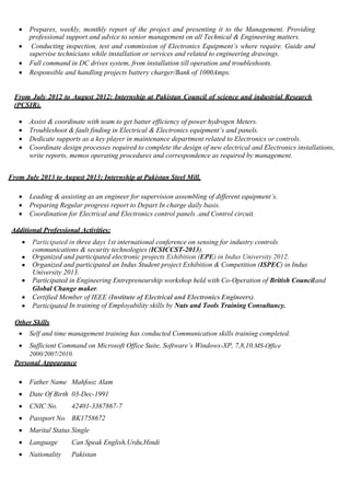  Prepares, weekly, monthly report of the project and presenting it to the Management. Providing
professional support and advice to senior management on all Technical & Engineering matters.
 Conducting inspection, test and commission of Electronics Equipment’s where require. Guide and
supervise technicians while installation or services and related to engineering drawings.
 Full command in DC drives system, from installation till operation and troubleshoots.
 Responsible and handling projects battery charger/Bank of 1000Amps.
From July 2012 to August 2012; Internship at Pakistan Council of science and industrial Research
(PCSIR).
 Assist & coordinate with team to get batter efficiency of power hydrogen Meters.
 Troubleshoot & fault finding in Electrical & Electronics equipment’s and panels.
 Dedicate supports as a key player in maintenance department related to Electronics or controls.
 Coordinate design processes required to complete the design of new electrical and Electronics installations,
write reports, memos operating procedures and correspondence as required by management.
From July 2013 to August 2013; Internship at Pakistan Steel Mill.
 Leading & assisting as an engineer for supervision assembling of different equipment’s.
 Preparing Regular progress report to Depart In charge daily basis.
 Coordination for Electrical and Electronics control panels .and Control circuit.
Additional Professional Activities:
 Participated in three days 1st international conference on sensing for industry controls
communications & security technologies (ICSICCST-2013).
 Organized and participated electronic projects Exhibition (EPE) in Indus University 2012.
 Organized and participated an Indus Student project Exhibition & Competition (ISPEC) in Indus
University 2013.
 Participated in Engineering Entrepreneurship workshop held with Co-Operation of British Counciland
Global Change maker.
 Certified Member of IEEE (Institute of Electrical and Electronics Engineers).
 Participated In training of Employability skills by Nuts and Tools Training Consultancy.
Other Skills
 Self and time management training has conducted Communication skills training completed.
 Sufficient Command on Microsoft Office Suite, Software’s Windows-XP, 7,8,10.MS-Office
2000/2007/2010.
Personal Appearance
 Father Name Mahfooz Alam
 Date Of Birth 03-Dec-1991
 CNIC No. 42401-3367867-7
 Passport No. BK1758672
 Marital Status Single
 Language Can Speak English,Urdu,Hindi
 Nationality Pakistan
 