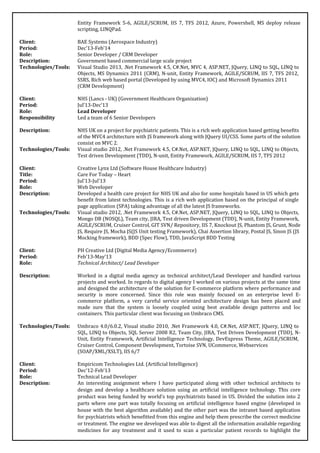 Entity Framework 5-6, AGILE/SCRUM, IIS 7, TFS 2012, Azure, Powershell, MS deploy release
scripting, LINQPad.
Client: BAE Systems (Aerospace Industry)
Period: Dec’13-Feb’14
Role: Senior Developer / CRM Developer
Description: Government based commercial large scale project
Technologies/Tools: Visual Studio 2013, .Net Framework 4.5, C#.Net, MVC 4, ASP.NET, JQuery, LINQ to SQL, LINQ to
Objects, MS Dynamics 2011 (CRM), N-unit, Entity Framework, AGILE/SCRUM, IIS 7, TFS 2012,
SSRS, Rich web based portal (Developed by using MVC4, IOC) and Microsoft Dynamics 2011
(CRM Development)
Client: NHS (Lancs - UK) (Government Healthcare Organization)
Period: Jul’13-Dec’13
Role: Lead Developer
Responsibility Led a team of 6 Senior Developers
Description: NHS UK on a project for psychiatric patients. This is a rich web application based getting benefits
of the MVC4 architecture with JS framework along with JQuery UI/CSS. Some parts of the solution
consist on MVC 2.
Technologies/Tools: Visual studio 2012, .Net Framework 4.5, C#.Net, ASP.NET, JQuery, LINQ to SQL, LINQ to Objects,
Test driven Development (TDD), N-unit, Entity Framework, AGILE/SCRUM, IIS 7, TFS 2012
Client: Creative Lynx Ltd (Software House Healthcare Industry)
Title: Care For Today – Heart
Period: Jul’13-Jul’13
Role: Web Developer
Description: Developed a health care project for NHS UK and also for some hospitals based in US which gets
benefit from latest technologies. This is a rich web application based on the principal of single
page application (SPA) taking advantage of all the latest JS frameworks.
Technologies/Tools: Visual studio 2012, .Net Framework 4.5, C#.Net, ASP.NET, JQuery, LINQ to SQL, LINQ to Objects,
Mongo DB (NOSQL), Team city, JIRA, Test driven Development (TDD), N-unit, Entity Framework,
AGILE/SCRUM, Cruiser Control, GIT SVN/ Repository, IIS 7, Knockout JS, Phantom JS, Grunt, Node
JS, Require JS, Mocha JS(JS Unit testing Framework), Chai Assertion library, Postal JS, Sinon JS (JS
Mocking framework), BDD (Spec Flow), TDD, JavaScript BDD Testing
Client: PH Creative Ltd (Digital Media Agency/Ecommerce)
Period: Feb’13-May’13
Role: Technical Architect/ Lead Developer
Description: Worked in a digital media agency as technical architect/Lead Developer and handled various
projects and worked. In regards to digital agency I worked on various projects at the same time
and designed the architecture of the solution for E-commerce platform where performance and
security is more concerned. Since this role was mainly focused on an enterprise level E-
commerce platform, a very careful service oriented architecture design has been placed and
made sure that the system is loosely coupled using best available design patterns and Ioc
containers. This particular client was focusing on Umbraco CMS.
Technologies/Tools: Umbraco 4.0/6.0.2, Visual studio 2010, .Net Framework 4.0, C#.Net, ASP.NET, JQuery, LINQ to
SQL, LINQ to Objects, SQL Server 2008 R2, Team City, JIRA, Test Driven Development (TDD), N-
Unit, Entity Framework, Artificial Intelligence Technology, DevExpress Theme, AGILE/SCRUM,
Cruiser Control, Component Development, Tortoise SVN, UCommerce, Webservices
(SOAP/XML/XSLT), IIS 6/7
Client: Empiricom Technologies Ltd. (Artificial Intelligence)
Period: Dec’12-Feb’13
Role: Technical Lead Developer
Description: An interesting assignment where I have participated along with other technical architects to
design and develop a healthcare solution using an artificial intelligence technology. This core
product was being funded by world’s top psychiatrists based in US. Divided the solution into 2
parts where one part was totally focusing on artificial intelligence based engine (developed in
house with the best algorithm available) and the other part was the intranet based application
for psychiatrists which benefitted from this engine and help them prescribe the correct medicine
or treatment. The engine we developed was able to digest all the information available regarding
medicines for any treatment and it used to scan a particular patient records to highlight the
 