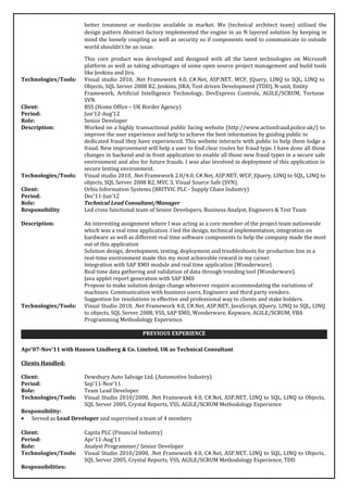 better treatment or medicine available in market. We (technical architect team) utilised the
design pattern Abstract factory implemented the engine in an N layered solution by keeping in
mind the loosely coupling as well as security so if components need to communicate to outside
world shouldn’t be an issue.
This core product was developed and designed with all the latest technologies on Microsoft
platform as well as taking advantages of some open source project management and build tools
like Jenkins and Jira.
Technologies/Tools: Visual studio 2010, .Net Framework 4.0, C#.Net, ASP.NET, WCF, JQuery, LINQ to SQL, LINQ to
Objects, SQL Server 2008 R2, Jenkins, JIRA, Test driven Development (TDD), N-unit, Entity
Framework, Artificial Intelligence Technology, DevExpress Controls, AGILE/SCRUM, Tortoise
SVN.
Client: BSS (Home Office – UK Border Agency)
Period: Jun’12-Aug’12
Role: Senior Developer
Description: Worked on a highly transactional public facing website (http://www.actionfraud.police.uk/) to
improve the user experience and help to achieve the best information by guiding public to
dedicated fraud they have experienced. This website interacts with public to help them lodge a
fraud. New improvement will help a user to find clear routes for fraud type. I have done all those
changes in backend and in front application to enable all those new fraud types in a secure safe
environment and also for future frauds. I was also involved in deployment of this application in
secure testing environment.
Technologies/Tools: Visual studio 2010, .Net Framework 2.0/4.0, C#.Net, ASP.NET, WCF, JQuery, LINQ to SQL, LINQ to
objects, SQL Server 2008 R2, MVC 3, Visual Source Safe (SVN).
Client: Orbis Information Systems (BRITVIC PLC - Supply Chain Industry)
Period: Dec’11-Jun’12
Role: Technical Lead Consultant/Manager
Responsibility Led cross functional team of Senior Developers, Business Analyst, Engineers & Test Team
Description: An interesting assignment where I was acting as a core member of the project team nationwide
which was a real time application. I led the design, technical implementation, integration on
hardware as well as different real time software components to help the company made the most
out of this application
Solution design, development, testing, deployment and troubleshoots for production line in a
real-time environment made this my most achievable reward in my career.
Integration with SAP XMII module and real time application (Wonderware)
Real time data gathering and validation of data through trending tool (Wonderware).
Java applet report generation with SAP XMII
Propose to make solution design change wherever require accommodating the variations of
machines. Communication with business users, Engineers and third party vendors.
Suggestion for resolutions in effective and professional way to clients and stake holders.
Technologies/Tools: Visual Studio 2010, .Net Framework 4.0, C#.Net, ASP.NET, JavaScript, JQuery, LINQ to SQL, LINQ
to objects, SQL Server 2008, VSS, SAP XMII, Wonderware, Kepware, AGILE/SCRUM, VBA
Programming Methodology Experience.
PREVIOUS EXPERIENCE
Apr’07-Nov’11 with Hansen Lindberg & Co. Limited, UK as Technical Consultant
Clients Handled:
Client: Dewsbury Auto Salvage Ltd. (Automotive Industry)
Period: Sep’11-Nov’11
Role: Team Lead Developer
Technologies/Tools: Visual Studio 2010/2008, .Net Framework 4.0, C#.Net, ASP.NET, LINQ to SQL, LINQ to Objects,
SQL Server 2005, Crystal Reports, VSS, AGILE/SCRUM Methodology Experience
Responsibility:
• Served as Lead Developer and supervised a team of 4 members
Client: Capita PLC (Financial Industry)
Period: Apr’11-Aug’11
Role: Analyst Programmer/ Senior Developer
Technologies/Tools: Visual Studio 2010/2008, .Net Framework 4.0, C#.Net, ASP.NET, LINQ to SQL, LINQ to Objects,
SQL Server 2005, Crystal Reports, VSS, AGILE/SCRUM Methodology Experience, TDD
Responsibilities:
 
