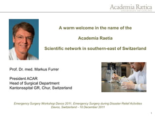 A warm welcome in the name of the

                                               Academia Raetia

                       Scientific network in southern-east of Switzerland



Prof. Dr. med. Markus Furrer

President ACAR
Head of Surgical Department
Kantonsspital GR, Chur, Switzerland


  Emergency Surgery Workshop Davos 2011, Emergency Surgery during Disaster Relief Activities
                          Davos, Switzerland - 10 December 2011
                                                                                               1
 