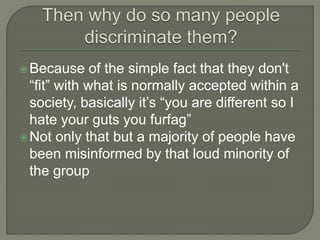 Because of the simple fact that they don't 
“fit” with what is normally accepted within a 
society, basically it’s “you are different so I 
hate your guts you furfag” 
Not only that but a majority of people have 
been misinformed by that loud minority of 
the group 
 