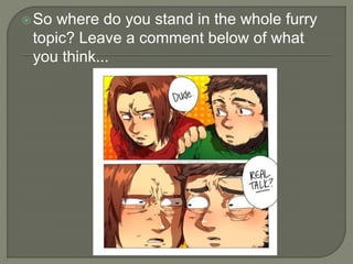 So where do you stand in the whole furry 
topic? Leave a comment below of what 
you think... 
 
