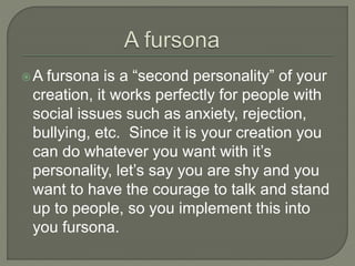  A fursona is a “second personality” of your 
creation, it works perfectly for people with 
social issues such as anxiety, rejection, 
bullying, etc. Since it is your creation you 
can do whatever you want with it’s 
personality, let’s say you are shy and you 
want to have the courage to talk and stand 
up to people, so you implement this into 
you fursona. 
 