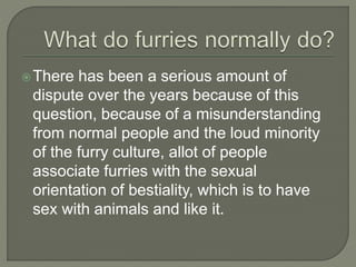 There has been a serious amount of 
dispute over the years because of this 
question, because of a misunderstanding 
from normal people and the loud minority 
of the furry culture, allot of people 
associate furries with the sexual 
orientation of bestiality, which is to have 
sex with animals and like it. 
 