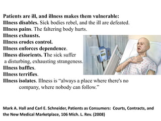Patients are ill, and illness makes them vulnerable:
Illness disables. Sick bodies rebel, and the ill are defeated.
Illness pains. The faltering body hurts.
Illness exhausts.
Illness erodes control.
Illness enforces dependence.
Illness disorients. The sick suffer
a disturbing, exhausting strangeness.
Illness baffles.
Illness terrifies.
Illness isolates. Illness is “always a place where there's no
company, where nobody can follow.”
Mark A. Hall and Carl E. Schneider, Patients as Consumers: Courts, Contracts, and
the New Medical Marketplace, 106 Mich. L. Rev. (2008)
 