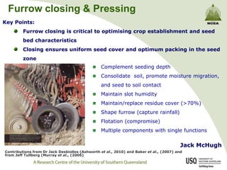 Furrow closing & Pressing Key Points: Furrow closing is critical to optimising crop establishment and seed bed characteristics Closing ensures uniform seed cover and optimum packing in the seed zone Complement seeding depth Consolidate  soil, promote moisture migration, and seed to soil contact  Maintain slot humidity Maintain/replace residue cover (>70%) Shape furrow (capture rainfall) Flotation (compromise) Multiple components with single functions Jack McHugh  Contributions from Dr Jack Desbiolles (Ashworth et al., 2010) and Baker et al., (2007) and from Jeff Tullberg (Murray et al., (2006) 