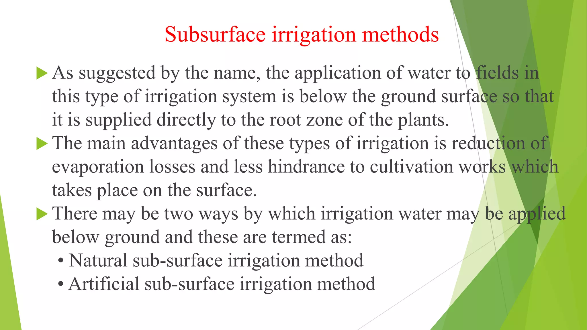 Subsurface irrigation methods
 As suggested by the name, the application of water to fields in
this type of irrigation system is below the ground surface so that
it is supplied directly to the root zone of the plants.
 The main advantages of these types of irrigation is reduction of
evaporation losses and less hindrance to cultivation works which
takes place on the surface.
 There may be two ways by which irrigation water may be applied
below ground and these are termed as:
• Natural sub-surface irrigation method
• Artificial sub-surface irrigation method
 