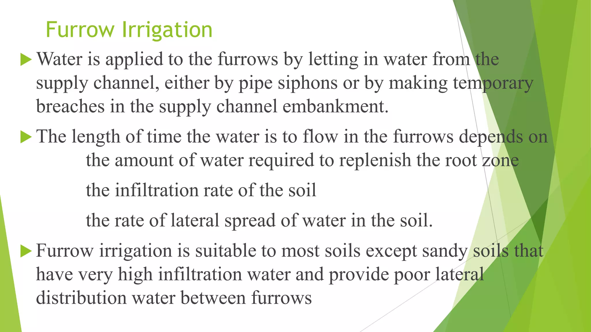 Furrow Irrigation
 Water is applied to the furrows by letting in water from the
supply channel, either by pipe siphons or by making temporary
breaches in the supply channel embankment.
 The length of time the water is to flow in the furrows depends on
the amount of water required to replenish the root zone
the infiltration rate of the soil
the rate of lateral spread of water in the soil.
 Furrow irrigation is suitable to most soils except sandy soils that
have very high infiltration water and provide poor lateral
distribution water between furrows
 