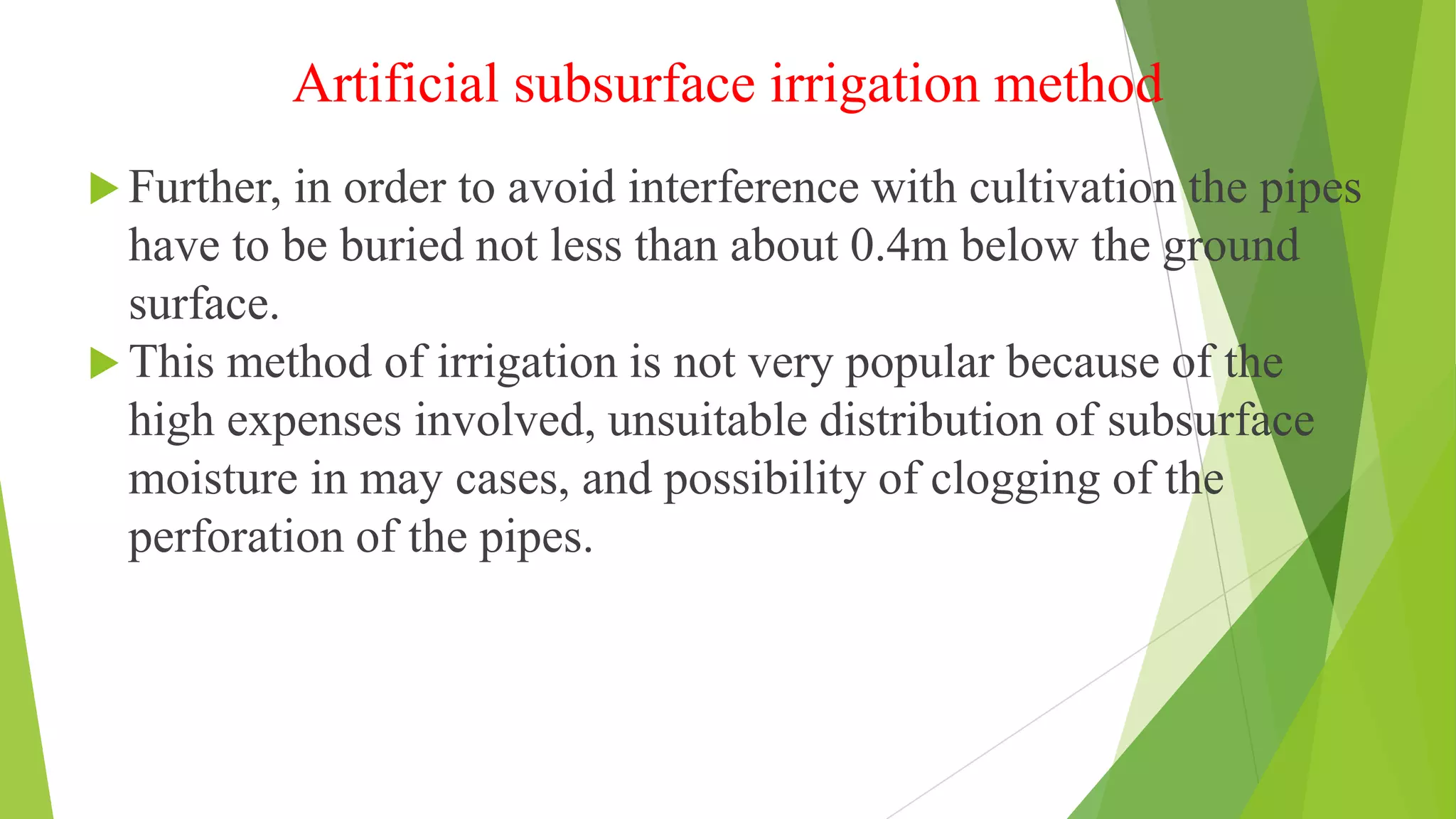Artificial subsurface irrigation method
 Further, in order to avoid interference with cultivation the pipes
have to be buried not less than about 0.4m below the ground
surface.
 This method of irrigation is not very popular because of the
high expenses involved, unsuitable distribution of subsurface
moisture in may cases, and possibility of clogging of the
perforation of the pipes.
 