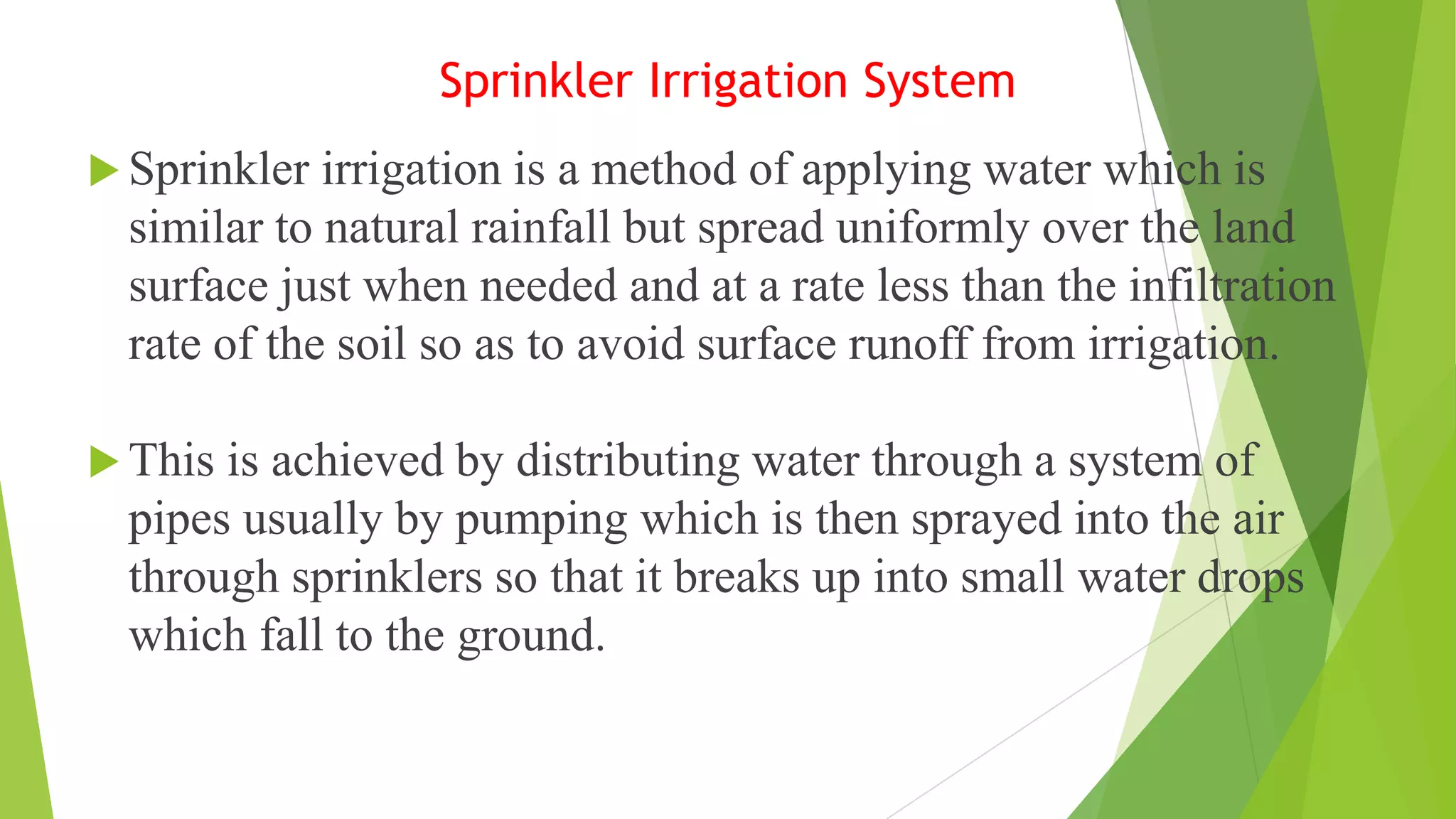 Sprinkler Irrigation System
 Sprinkler irrigation is a method of applying water which is
similar to natural rainfall but spread uniformly over the land
surface just when needed and at a rate less than the infiltration
rate of the soil so as to avoid surface runoff from irrigation.
 This is achieved by distributing water through a system of
pipes usually by pumping which is then sprayed into the air
through sprinklers so that it breaks up into small water drops
which fall to the ground.
 