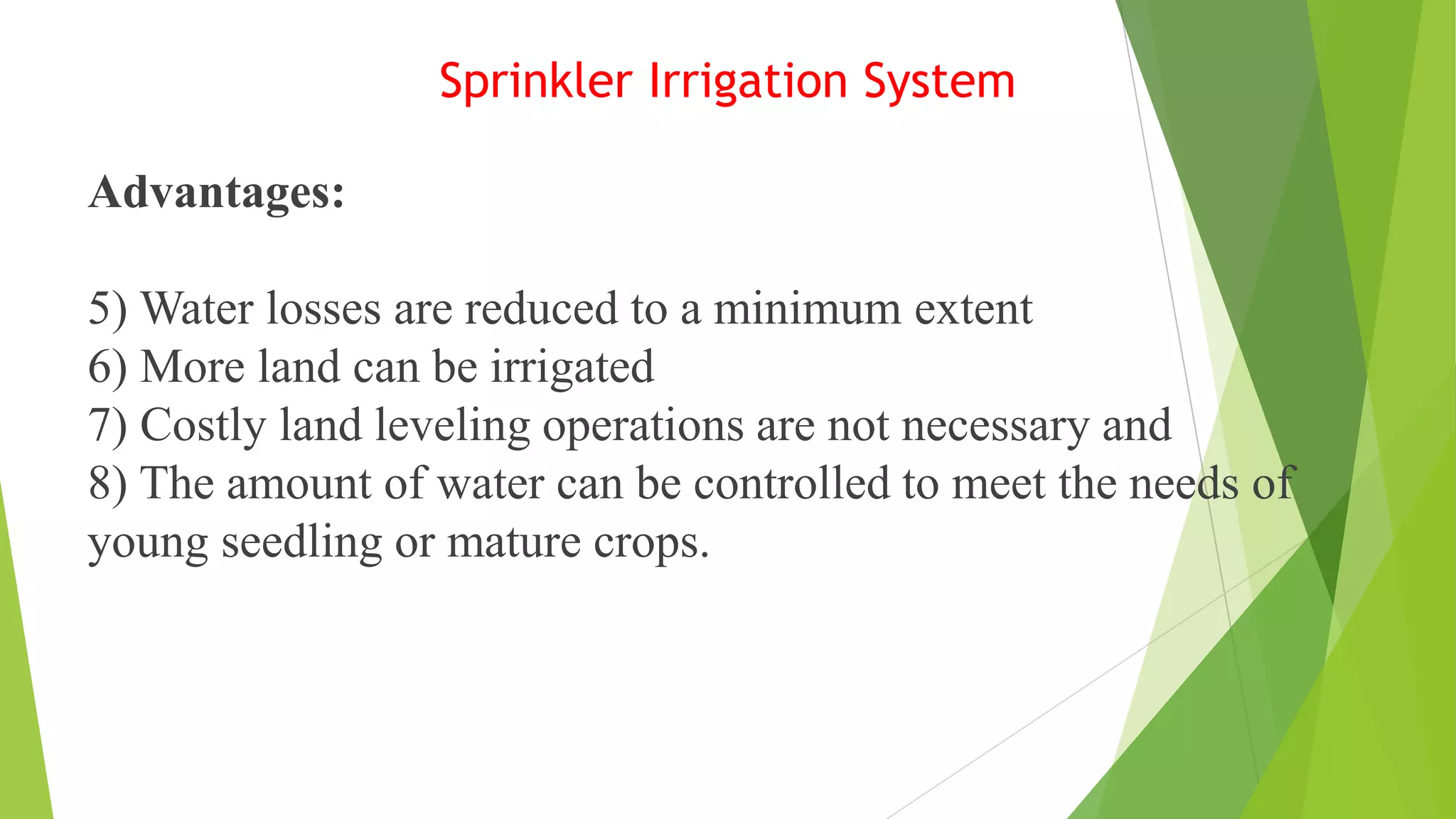 Sprinkler Irrigation System
Advantages:
5) Water losses are reduced to a minimum extent
6) More land can be irrigated
7) Costly land leveling operations are not necessary and
8) The amount of water can be controlled to meet the needs of
young seedling or mature crops.
 