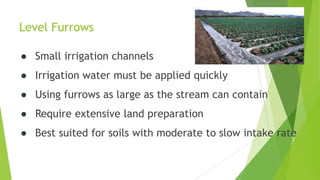 Level Furrows
● Small irrigation channels
● Irrigation water must be applied quickly
● Using furrows as large as the stream can contain
● Require extensive land preparation
● Best suited for soils with moderate to slow intake rate
 