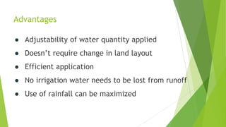 Advantages
● Adjustability of water quantity applied
● Doesn’t require change in land layout
● Efficient application
● No irrigation water needs to be lost from runoff
● Use of rainfall can be maximized
 