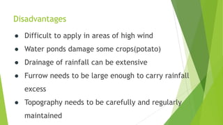 Disadvantages
● Difficult to apply in areas of high wind
● Water ponds damage some crops(potato)
● Drainage of rainfall can be extensive
● Furrow needs to be large enough to carry rainfall
excess
● Topography needs to be carefully and regularly
maintained
 