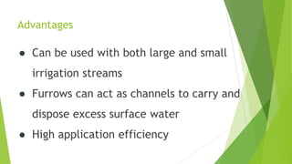 Advantages
● Can be used with both large and small
irrigation streams
● Furrows can act as channels to carry and
dispose excess surface water
● High application efficiency
 