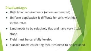 Disadvantages
● High labor requirements (unless automated)
● Uniform application is difficult for soils with high
intake rates
● Land needs to be relatively flat and have very little
slope
● Field must be carefully leveled
● Surface runoff collecting facilities need to be provided
 