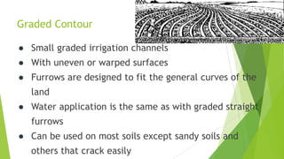 Graded Contour
● Small graded irrigation channels
● With uneven or warped surfaces
● Furrows are designed to fit the general curves of the
land
● Water application is the same as with graded straight
furrows
● Can be used on most soils except sandy soils and
others that crack easily
 