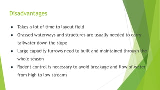 Disadvantages
● Takes a lot of time to layout field
● Grassed waterways and structures are usually needed to carry
tailwater down the slope
● Large capacity furrows need to built and maintained through the
whole season
● Rodent control is necessary to avoid breakage and flow of water
from high to low streams
 