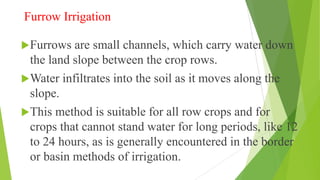 Furrow Irrigation
Furrows are small channels, which carry water down
the land slope between the crop rows.
Water infiltrates into the soil as it moves along the
slope.
This method is suitable for all row crops and for
crops that cannot stand water for long periods, like 12
to 24 hours, as is generally encountered in the border
or basin methods of irrigation.
 