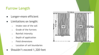 Furrow Length
● Longer=more efficient
● Limitations on length:
o Intake rate of the soil
o Grade of the furrows
o Rainfall intensity
o Depth of application
o Field dimensions
o Location of soil boundaries
● Shouldn’t exceed 1,320 feet
 