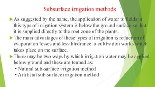 Subsurface irrigation methods
 As suggested by the name, the application of water to fields in
this type of irrigation system is below the ground surface so that
it is supplied directly to the root zone of the plants.
 The main advantages of these types of irrigation is reduction of
evaporation losses and less hindrance to cultivation works which
takes place on the surface.
 There may be two ways by which irrigation water may be applied
below ground and these are termed as:
• Natural sub-surface irrigation method
• Artificial sub-surface irrigation method
 