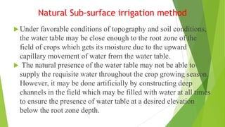 Natural Sub-surface irrigation method
 Under favorable conditions of topography and soil conditions,
the water table may be close enough to the root zone of the
field of crops which gets its moisture due to the upward
capillary movement of water from the water table.
 The natural presence of the water table may not be able to
supply the requisite water throughout the crop growing season.
However, it may be done artificially by constructing deep
channels in the field which may be filled with water at all times
to ensure the presence of water table at a desired elevation
below the root zone depth.
 