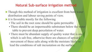 Natural Sub-surface irrigation method
 Though this method of irrigation is excellent from both water
distribution and labour saving points of view.
 it is favorable mostly for the following
• The soil in the root zone should be quite permeable
• There should be an impermeable substratum below the water
table to prevent deep percolation of water.
• There must be abundant supply of quality water that is one
which is salt free, otherwise there are chances of upward
movement of these salts along with the moisture likely to
lead the conditions of salt incrustation on the surface.
 