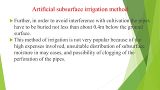 Artificial subsurface irrigation method
 Further, in order to avoid interference with cultivation the pipes
have to be buried not less than about 0.4m below the ground
surface.
 This method of irrigation is not very popular because of the
high expenses involved, unsuitable distribution of subsurface
moisture in may cases, and possibility of clogging of the
perforation of the pipes.
 