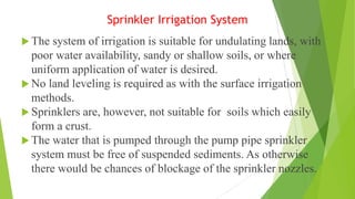 Sprinkler Irrigation System
 The system of irrigation is suitable for undulating lands, with
poor water availability, sandy or shallow soils, or where
uniform application of water is desired.
 No land leveling is required as with the surface irrigation
methods.
 Sprinklers are, however, not suitable for soils which easily
form a crust.
 The water that is pumped through the pump pipe sprinkler
system must be free of suspended sediments. As otherwise
there would be chances of blockage of the sprinkler nozzles.
 